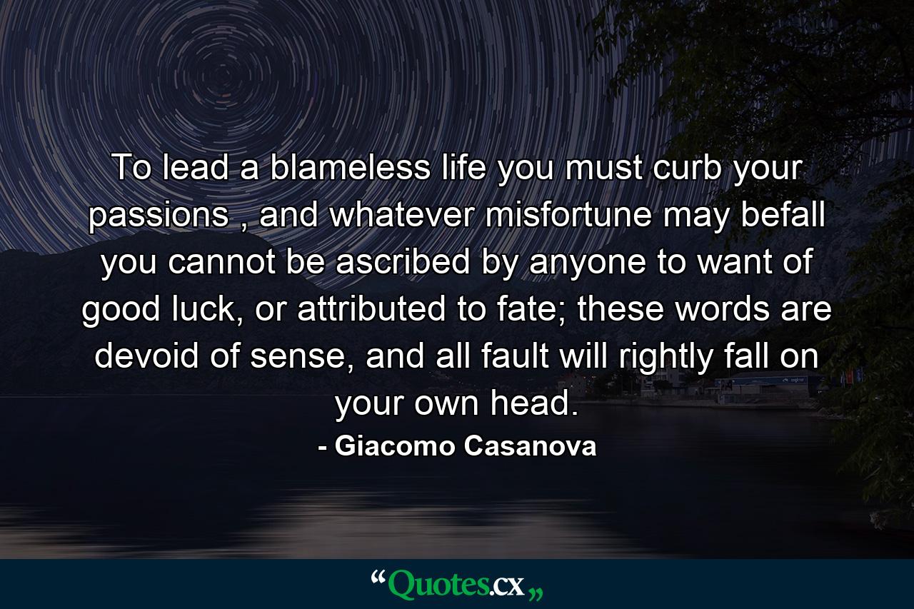 To lead a blameless life you must curb your passions , and whatever misfortune may befall you cannot be ascribed by anyone to want of good luck, or attributed to fate; these words are devoid of sense, and all fault will rightly fall on your own head. - Quote by Giacomo Casanova