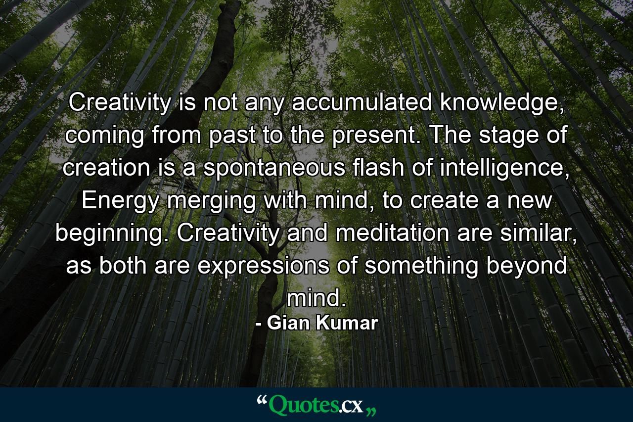 Creativity is not any accumulated knowledge, coming from past to the present. The stage of creation is a spontaneous flash of intelligence, Energy merging with mind, to create a new beginning. Creativity and meditation are similar, as both are expressions of something beyond mind. - Quote by Gian Kumar