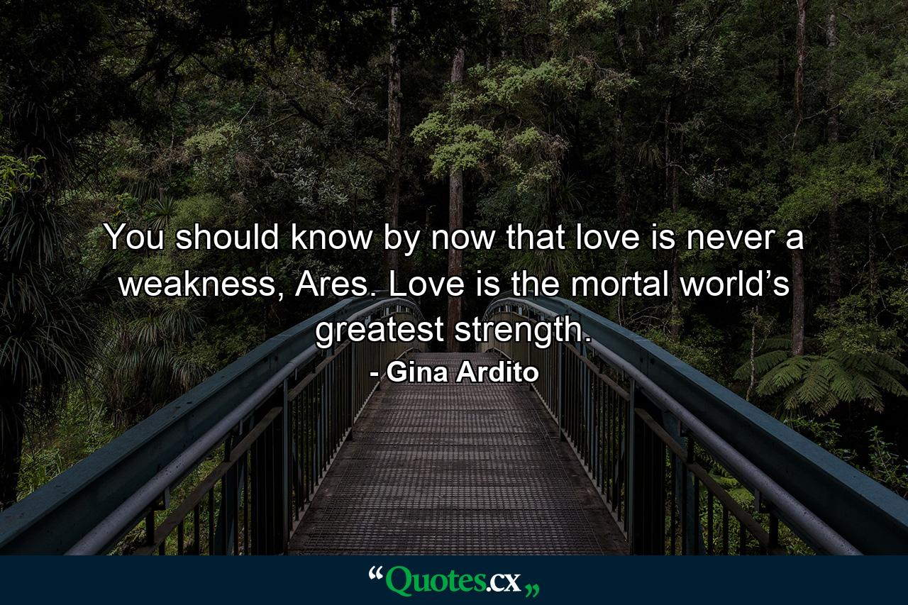 You should know by now that love is never a weakness, Ares. Love is the mortal world’s greatest strength. - Quote by Gina Ardito