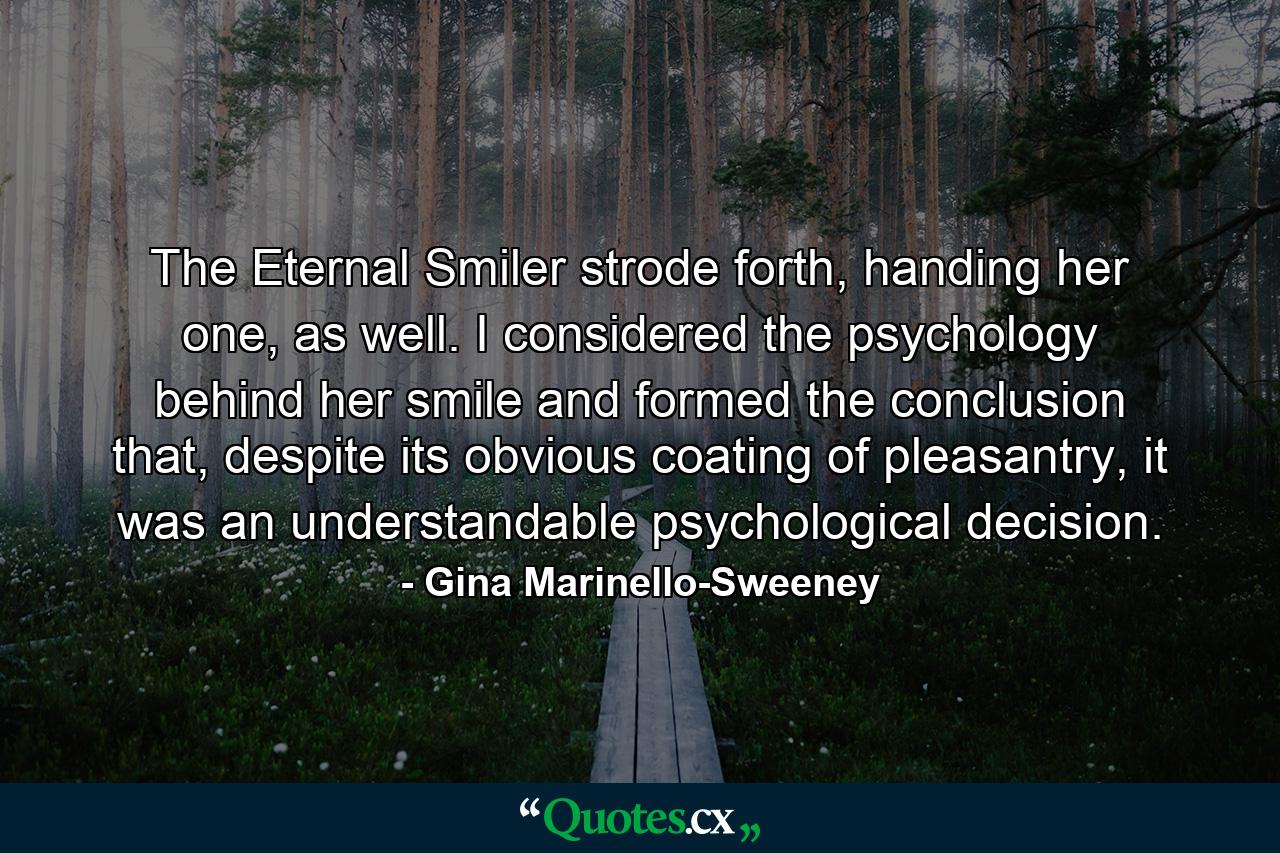 The Eternal Smiler strode forth, handing her one, as well. I considered the psychology behind her smile and formed the conclusion that, despite its obvious coating of pleasantry, it was an understandable psychological decision. - Quote by Gina Marinello-Sweeney