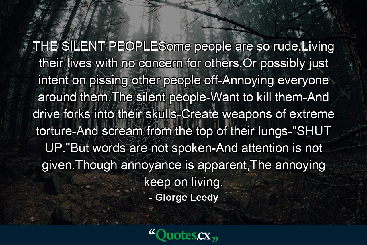 THE SILENT PEOPLESome people are so rude,Living their lives with no concern for others,Or possibly just intent on pissing other people off-Annoying everyone around them.The silent people-Want to kill them-And drive forks into their skulls-Create weapons of extreme torture-And scream from the top of their lungs-