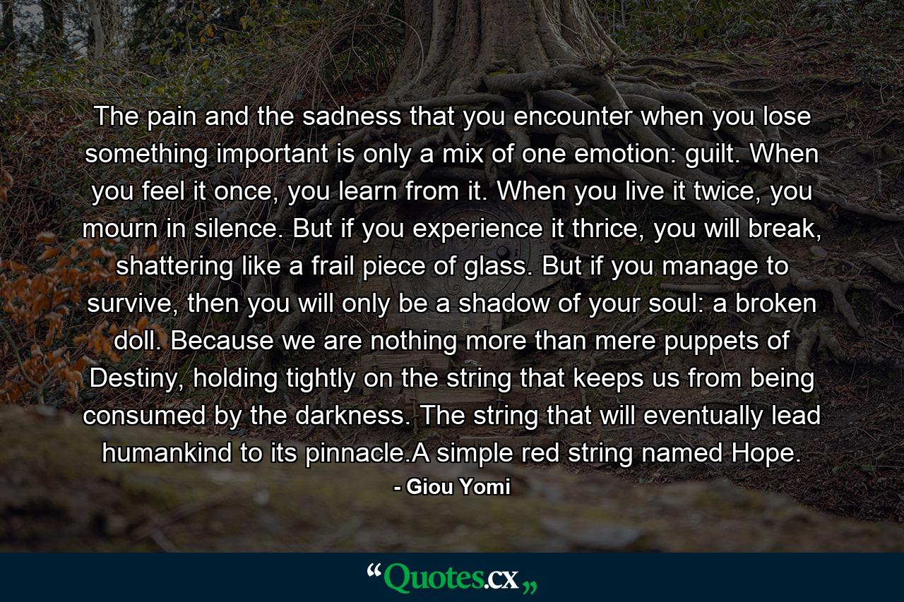 The pain and the sadness that you encounter when you lose something important is only a mix of one emotion: guilt. When you feel it once, you learn from it. When you live it twice, you mourn in silence. But if you experience it thrice, you will break, shattering like a frail piece of glass. But if you manage to survive, then you will only be a shadow of your soul: a broken doll. Because we are nothing more than mere puppets of Destiny, holding tightly on the string that keeps us from being consumed by the darkness. The string that will eventually lead humankind to its pinnacle.A simple red string named Hope. - Quote by Giou Yomi