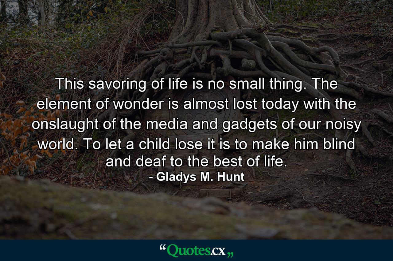 This savoring of life is no small thing. The element of wonder is almost lost today with the onslaught of the media and gadgets of our noisy world. To let a child lose it is to make him blind and deaf to the best of life. - Quote by Gladys M. Hunt