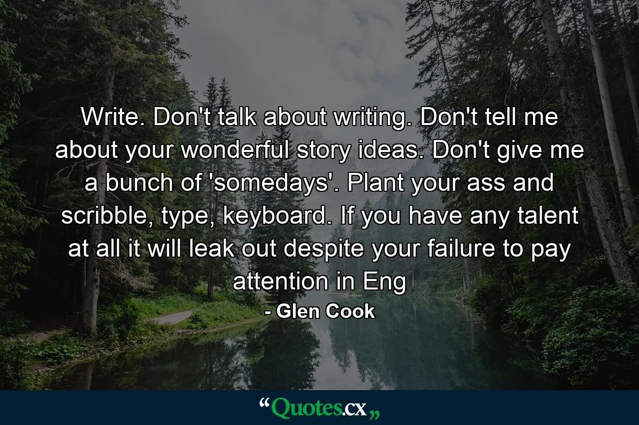 Write. Don't talk about writing. Don't tell me about your wonderful story ideas. Don't give me a bunch of 'somedays'. Plant your ass and scribble, type, keyboard. If you have any talent at all it will leak out despite your failure to pay attention in Eng - Quote by Glen Cook