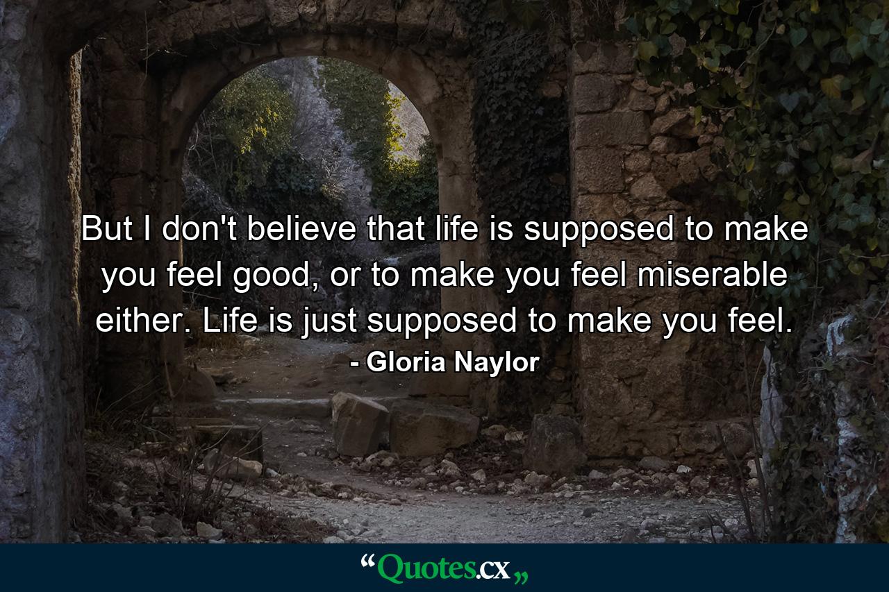 But I don't believe that life is supposed to make you feel good, or to make you feel miserable either. Life is just supposed to make you feel. - Quote by Gloria Naylor