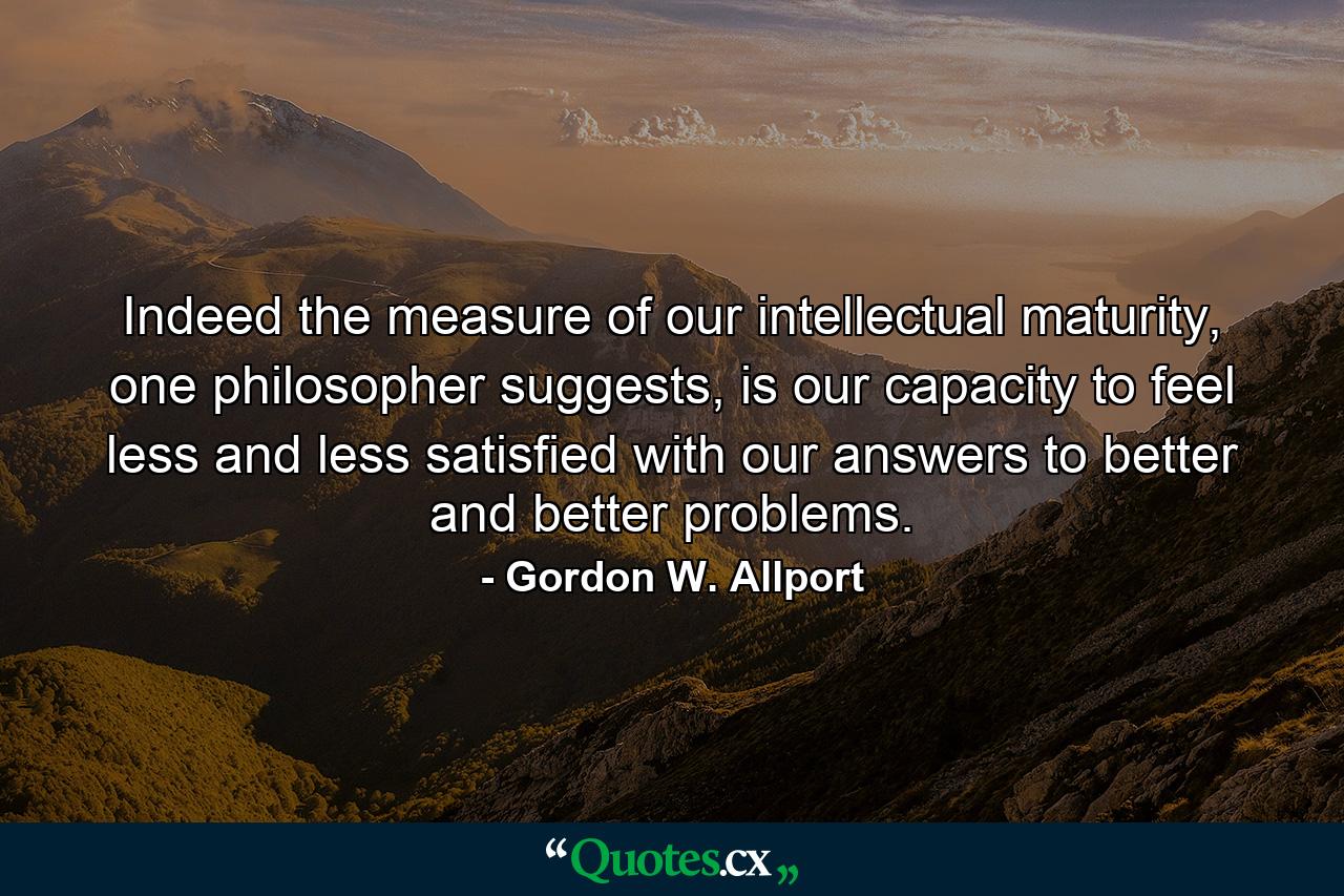 Indeed the measure of our intellectual maturity, one philosopher suggests, is our capacity to feel less and less satisfied with our answers to better and better problems. - Quote by Gordon W. Allport