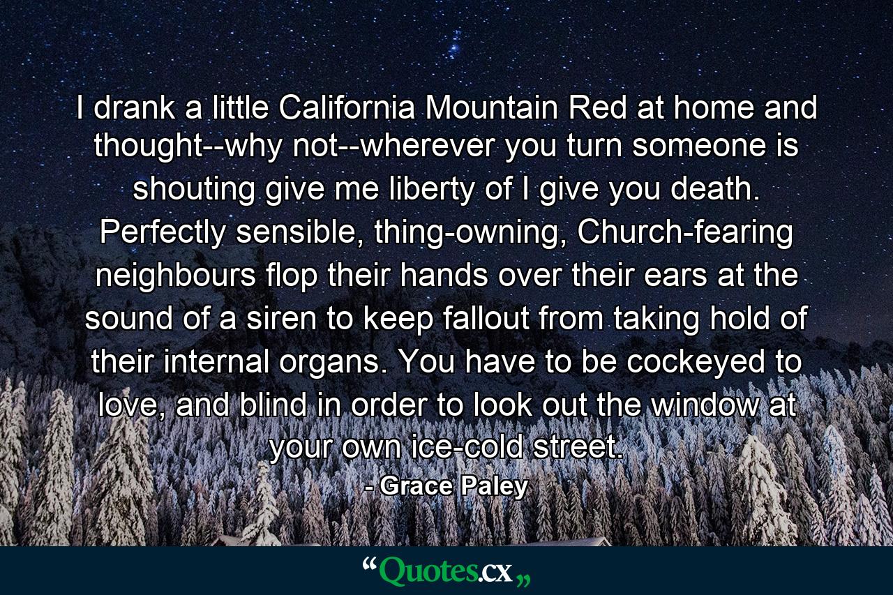 I drank a little California Mountain Red at home and thought--why not--wherever you turn someone is shouting give me liberty of I give you death. Perfectly sensible, thing-owning, Church-fearing neighbours flop their hands over their ears at the sound of a siren to keep fallout from taking hold of their internal organs. You have to be cockeyed to love, and blind in order to look out the window at your own ice-cold street. - Quote by Grace Paley