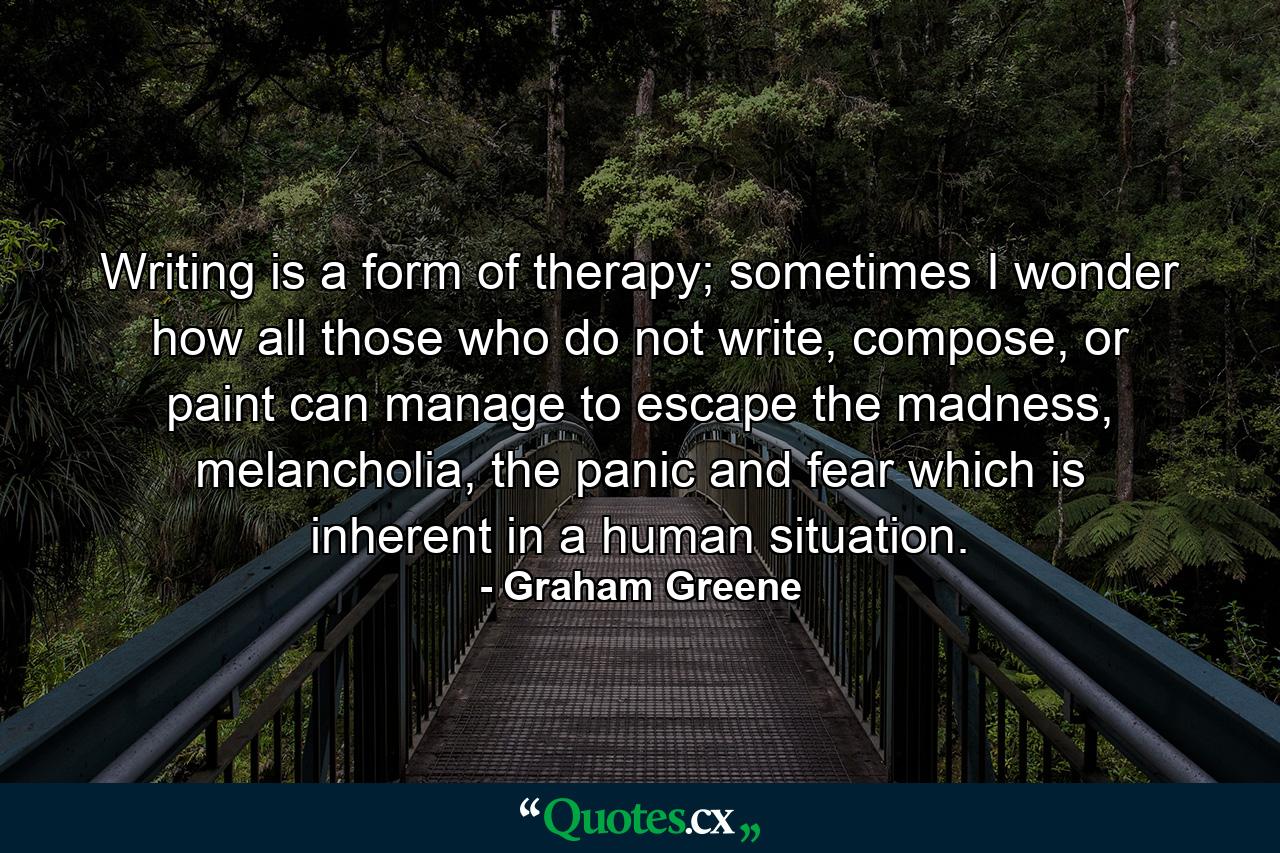 Writing is a form of therapy; sometimes I wonder how all those who do not write, compose, or paint can manage to escape the madness, melancholia, the panic and fear which is inherent in a human situation. - Quote by Graham Greene