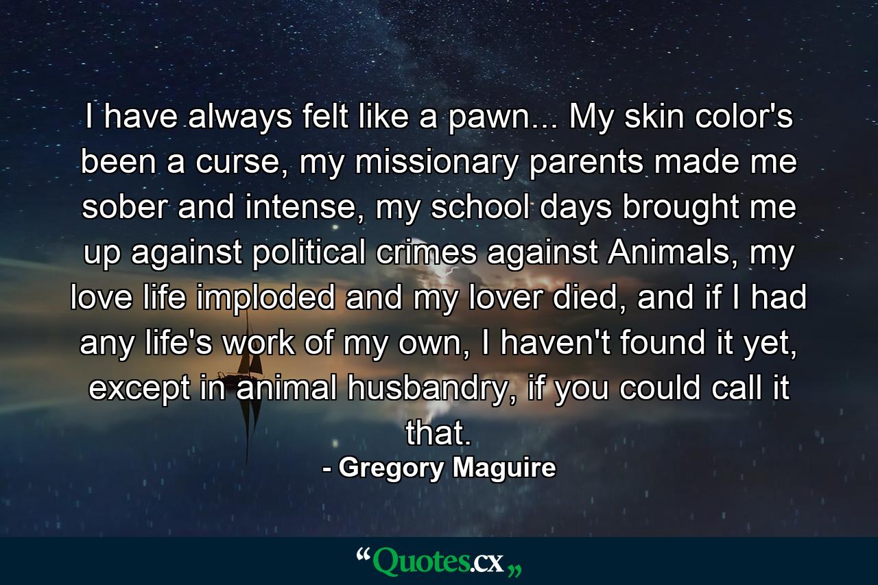 I have always felt like a pawn... My skin color's been a curse, my missionary parents made me sober and intense, my school days brought me up against political crimes against Animals, my love life imploded and my lover died, and if I had any life's work of my own, I haven't found it yet, except in animal husbandry, if you could call it that. - Quote by Gregory Maguire