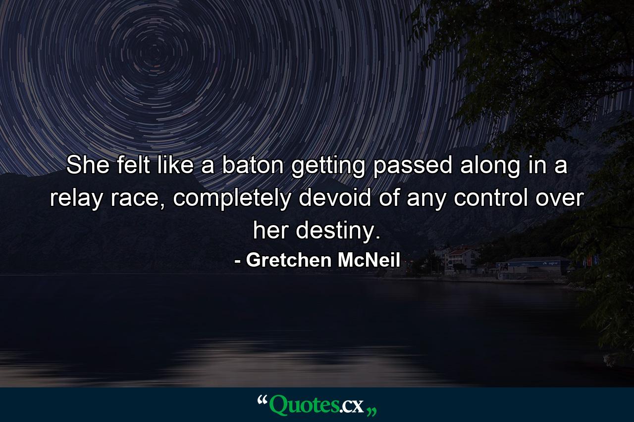 She felt like a baton getting passed along in a relay race, completely devoid of any control over her destiny. - Quote by Gretchen McNeil