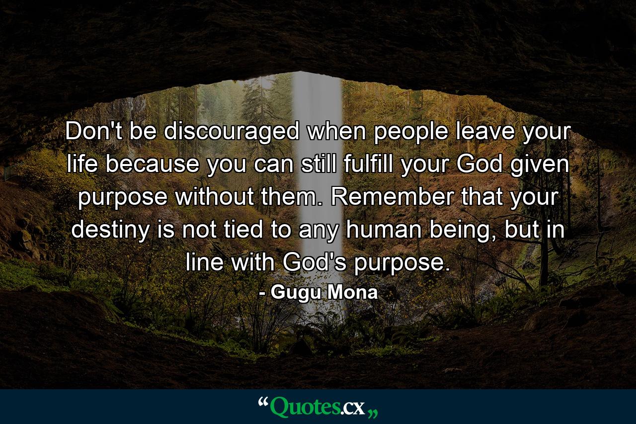 Don't be discouraged when people leave your life because you can still fulfill your God given purpose without them. Remember that your destiny is not tied to any human being, but in line with God's purpose. - Quote by Gugu Mona