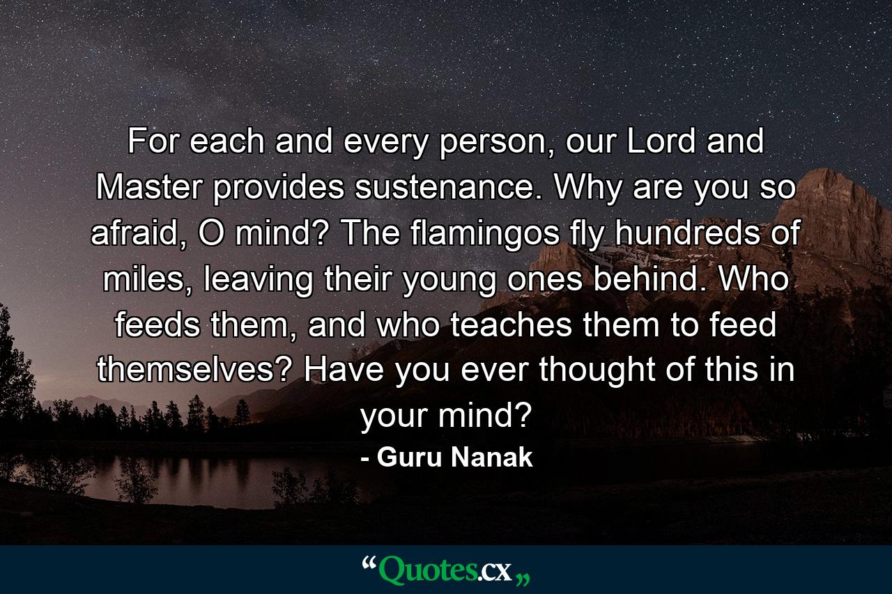 For each and every person, our Lord and Master provides sustenance. Why are you so afraid, O mind? The flamingos fly hundreds of miles, leaving their young ones behind. Who feeds them, and who teaches them to feed themselves? Have you ever thought of this in your mind? - Quote by Guru Nanak