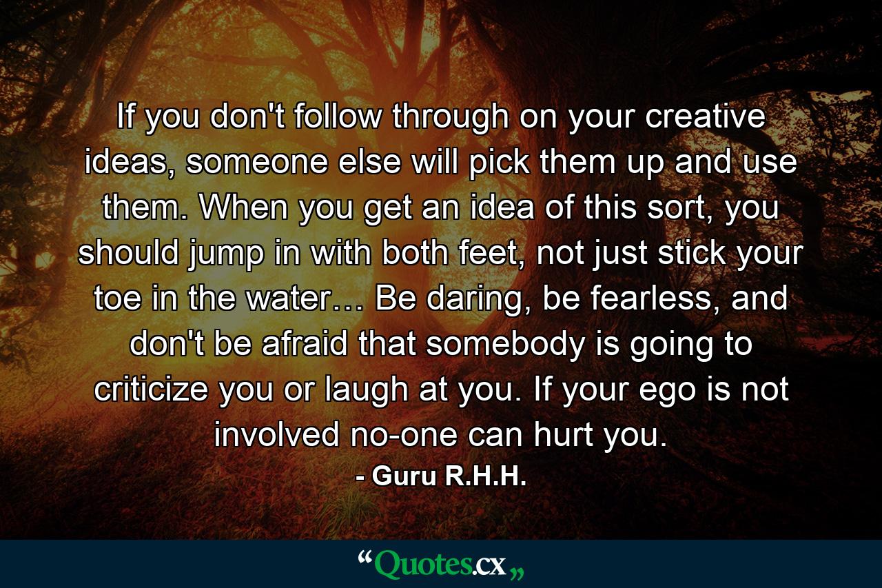 If you don't follow through on your creative ideas, someone else will pick them up and use them. When you get an idea of this sort, you should jump in with both feet, not just stick your toe in the water… Be daring, be fearless, and don't be afraid that somebody is going to criticize you or laugh at you. If your ego is not involved no-one can hurt you. - Quote by Guru R.H.H.