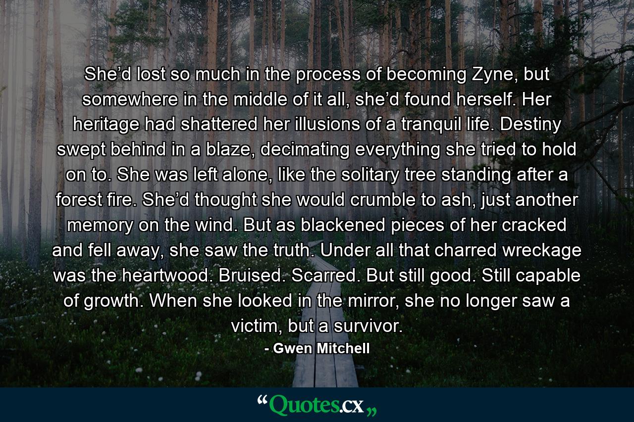 She’d lost so much in the process of becoming Zyne, but somewhere in the middle of it all, she’d found herself. Her heritage had shattered her illusions of a tranquil life. Destiny swept behind in a blaze, decimating everything she tried to hold on to. She was left alone, like the solitary tree standing after a forest fire. She’d thought she would crumble to ash, just another memory on the wind. But as blackened pieces of her cracked and fell away, she saw the truth. Under all that charred wreckage was the heartwood. Bruised. Scarred. But still good. Still capable of growth. When she looked in the mirror, she no longer saw a victim, but a survivor. - Quote by Gwen Mitchell