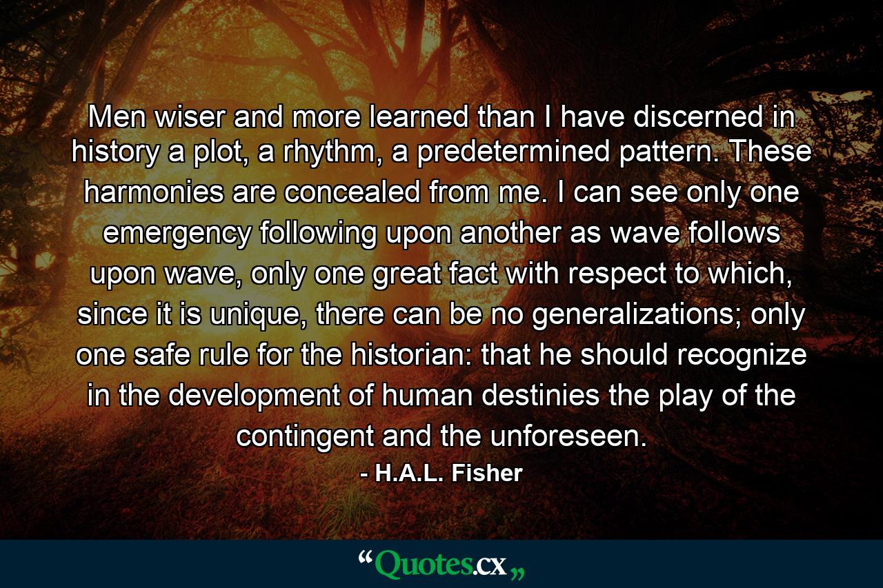 Men wiser and more learned than I have discerned in history a plot, a rhythm, a predetermined pattern. These harmonies are concealed from me. I can see only one emergency following upon another as wave follows upon wave, only one great fact with respect to which, since it is unique, there can be no generalizations; only one safe rule for the historian: that he should recognize in the development of human destinies the play of the contingent and the unforeseen. - Quote by H.A.L. Fisher