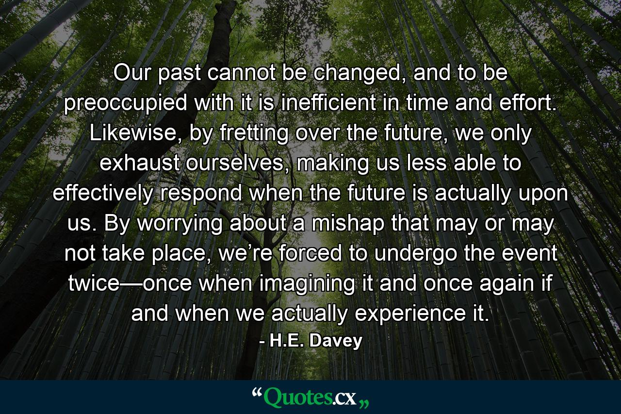 Our past cannot be changed, and to be preoccupied with it is inefficient in time and effort. Likewise, by fretting over the future, we only exhaust ourselves, making us less able to effectively respond when the future is actually upon us. By worrying about a mishap that may or may not take place, we’re forced to undergo the event twice—once when imagining it and once again if and when we actually experience it. - Quote by H.E. Davey