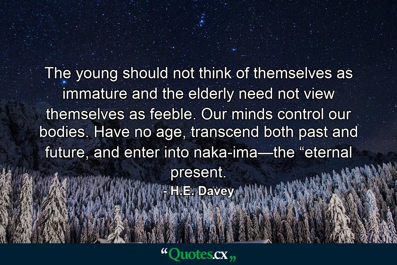 The young should not think of themselves as immature and the elderly need not view themselves as feeble. Our minds control our bodies. Have no age, transcend both past and future, and enter into naka-ima—the “eternal present. - Quote by H.E. Davey