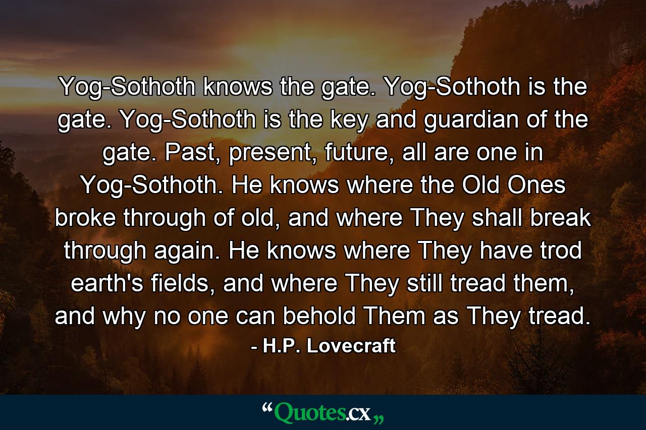 Yog-Sothoth knows the gate. Yog-Sothoth is the gate. Yog-Sothoth is the key and guardian of the gate. Past, present, future, all are one in Yog-Sothoth. He knows where the Old Ones broke through of old, and where They shall break through again. He knows where They have trod earth's fields, and where They still tread them, and why no one can behold Them as They tread. - Quote by H.P. Lovecraft