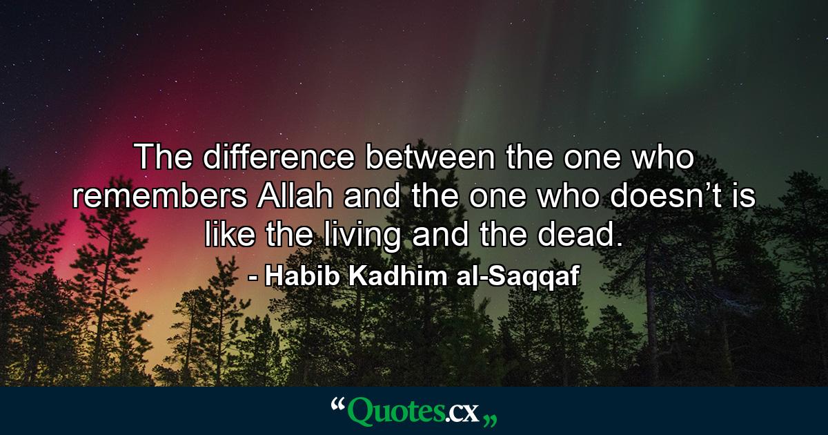 The difference between the one who remembers Allah and the one who doesn’t is like the living and the dead. - Quote by Habib Kadhim al-Saqqaf