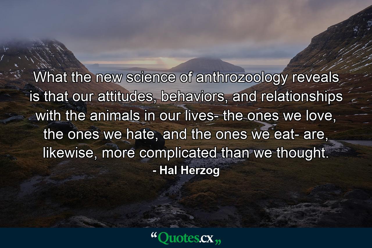 What the new science of anthrozoology reveals is that our attitudes, behaviors, and relationships with the animals in our lives- the ones we love, the ones we hate, and the ones we eat- are, likewise, more complicated than we thought. - Quote by Hal Herzog