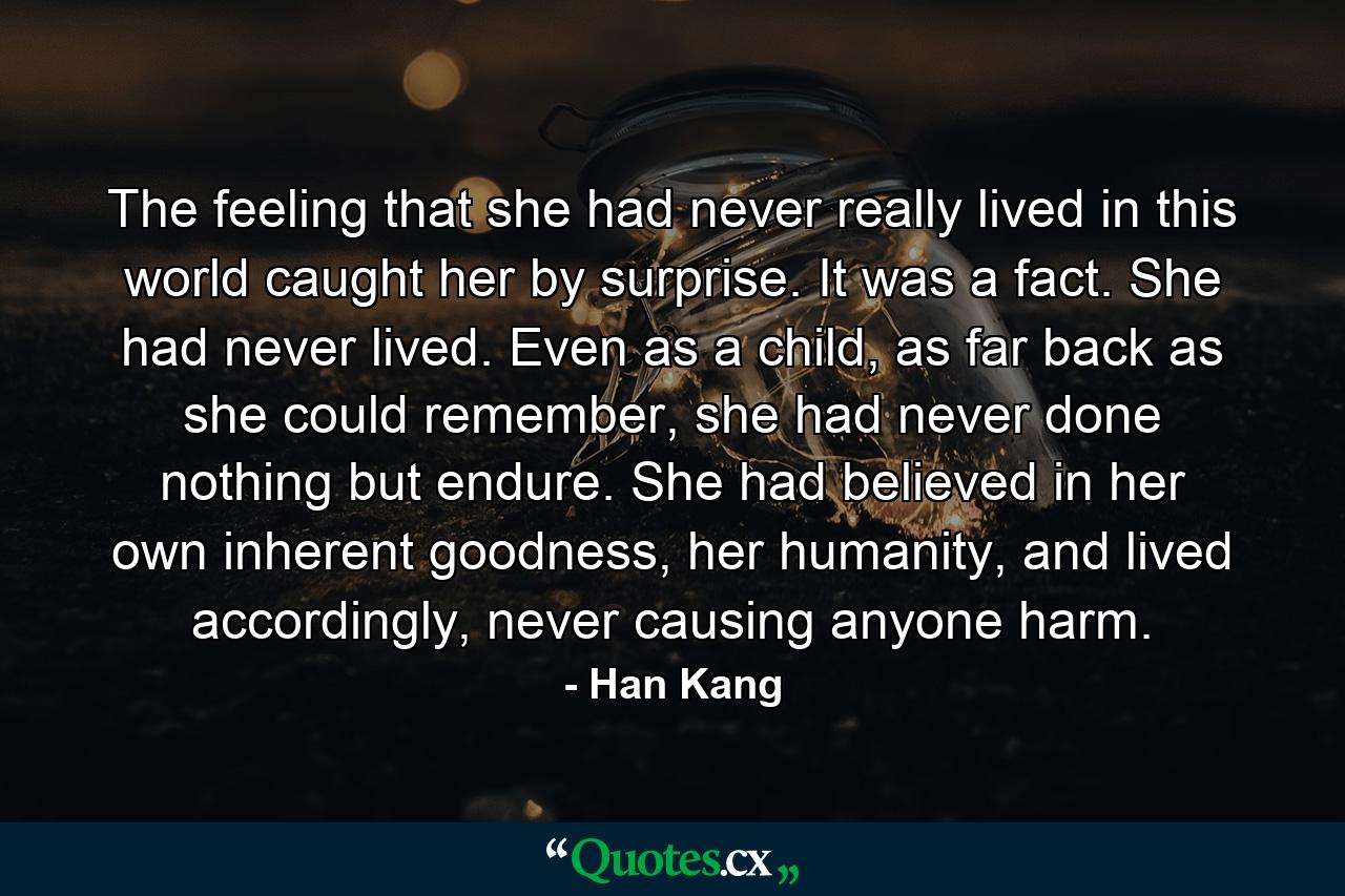 The feeling that she had never really lived in this world caught her by surprise. It was a fact. She had never lived. Even as a child, as far back as she could remember, she had never done nothing but endure. She had believed in her own inherent goodness, her humanity, and lived accordingly, never causing anyone harm. - Quote by Han Kang