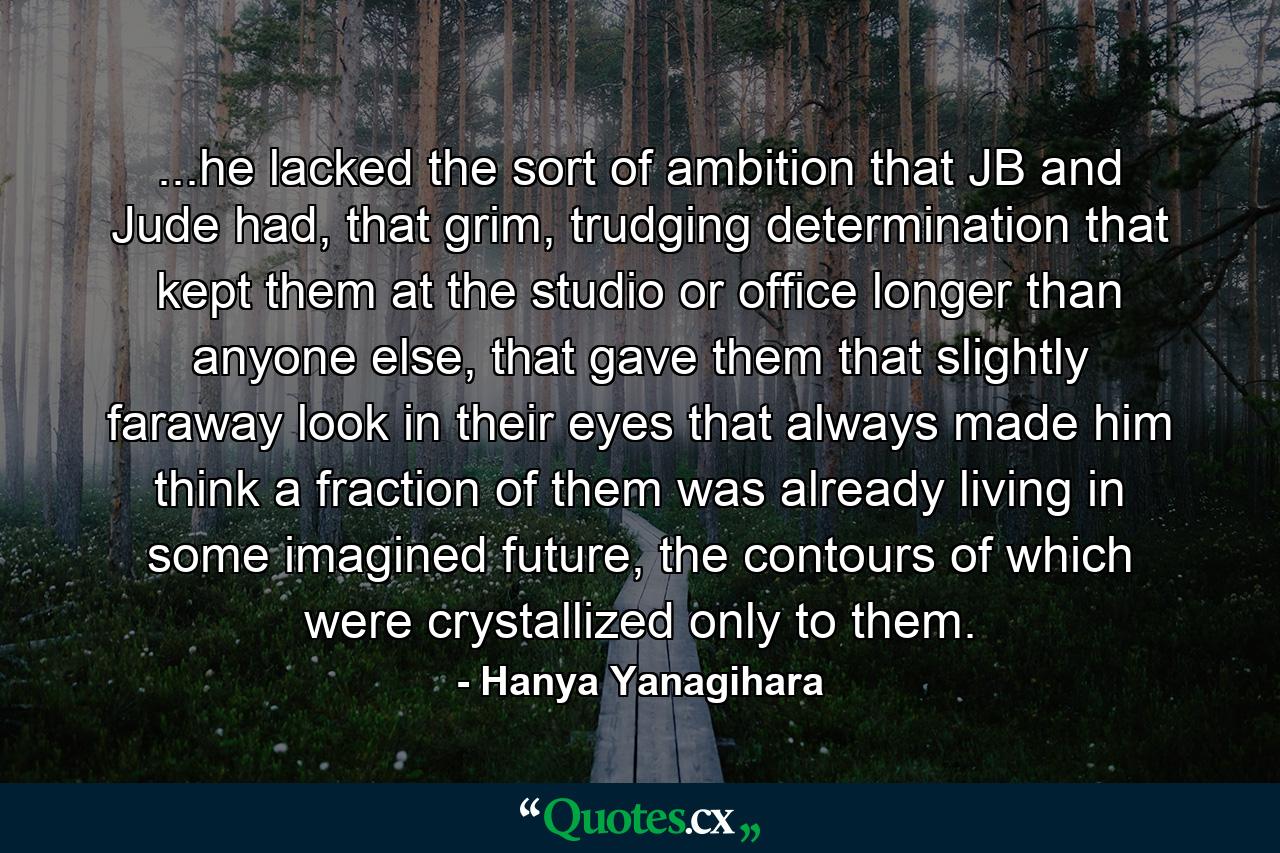 ...he lacked the sort of ambition that JB and Jude had, that grim, trudging determination that kept them at the studio or office longer than anyone else, that gave them that slightly faraway look in their eyes that always made him think a fraction of them was already living in some imagined future, the contours of which were crystallized only to them. - Quote by Hanya Yanagihara