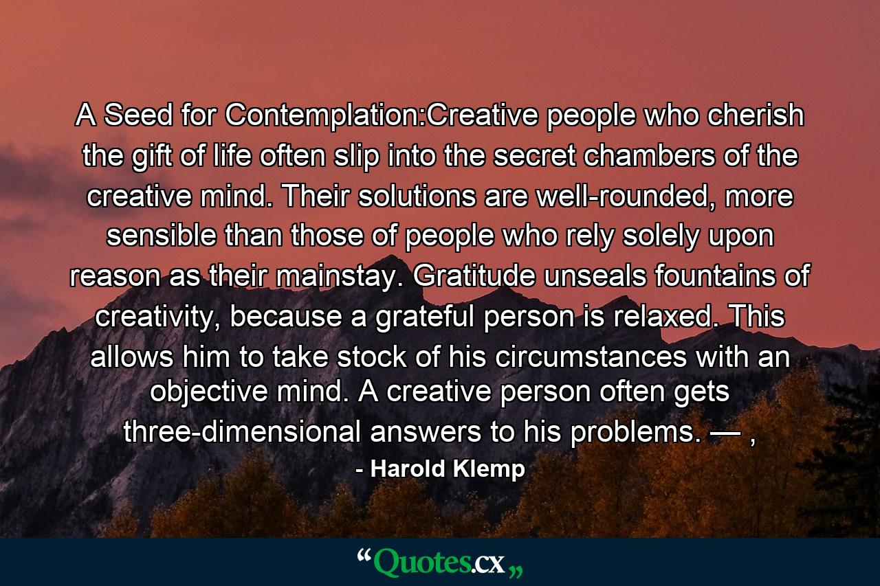 A Seed for Contemplation:Creative people who cherish the gift of life often slip into the secret chambers of the creative mind. Their solutions are well-rounded, more sensible than those of people who rely solely upon reason as their mainstay. Gratitude unseals fountains of creativity, because a grateful person is relaxed. This allows him to take stock of his circumstances with an objective mind. A creative person often gets three-dimensional answers to his problems. — , - Quote by Harold Klemp