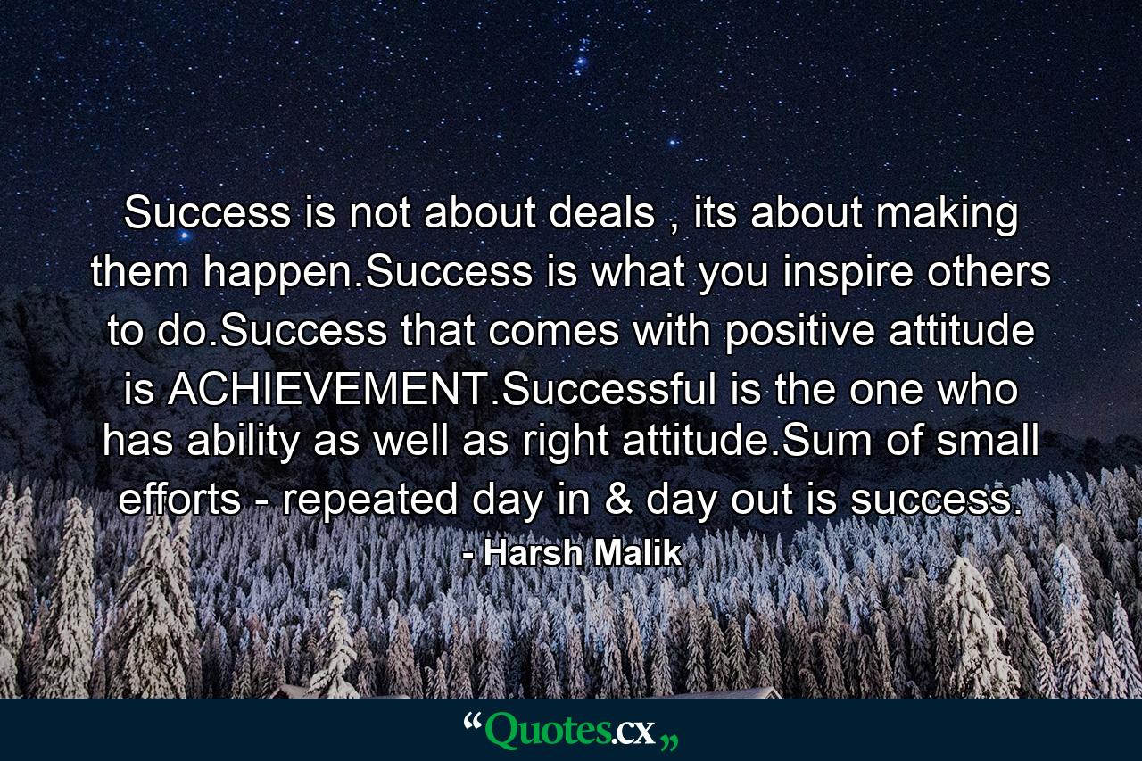 Success is not about deals , its about making them happen.Success is what you inspire others to do.Success that comes with positive attitude is ACHIEVEMENT.Successful is the one who has ability as well as right attitude.Sum of small efforts - repeated day in & day out is success. - Quote by Harsh Malik