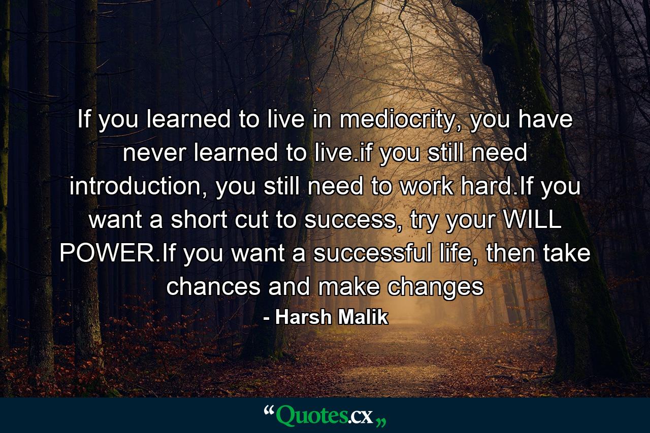 If you learned to live in mediocrity, you have never learned to live.if you still need introduction, you still need to work hard.If you want a short cut to success, try your WILL POWER.If you want a successful life, then take chances and make changes - Quote by Harsh Malik