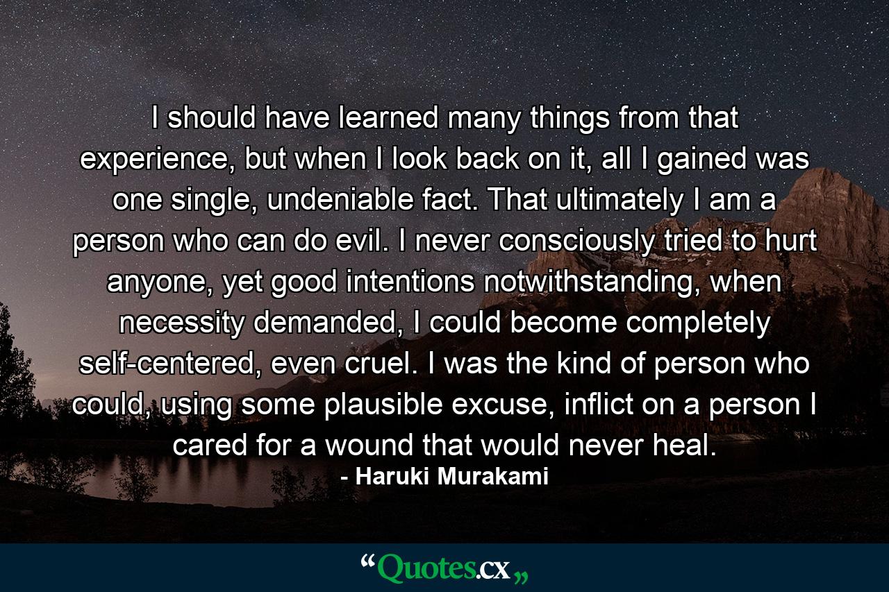 I should have learned many things from that experience, but when I look back on it, all I gained was one single, undeniable fact. That ultimately I am a person who can do evil. I never consciously tried to hurt anyone, yet good intentions notwithstanding, when necessity demanded, I could become completely self-centered, even cruel. I was the kind of person who could, using some plausible excuse, inflict on a person I cared for a wound that would never heal. - Quote by Haruki Murakami