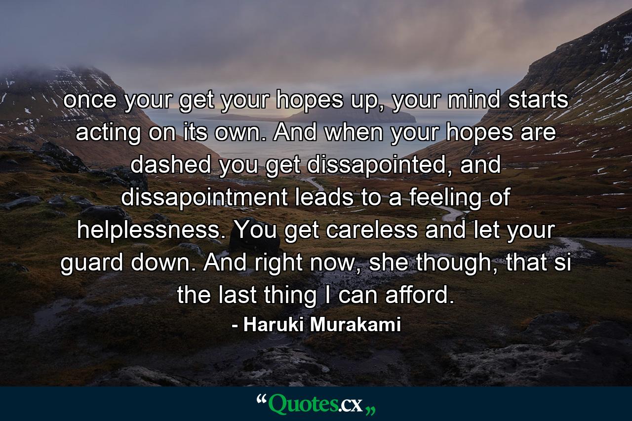 once your get your hopes up, your mind starts acting on its own. And when your hopes are dashed you get dissapointed, and dissapointment leads to a feeling of helplessness. You get careless and let your guard down. And right now, she though, that si the last thing I can afford. - Quote by Haruki Murakami