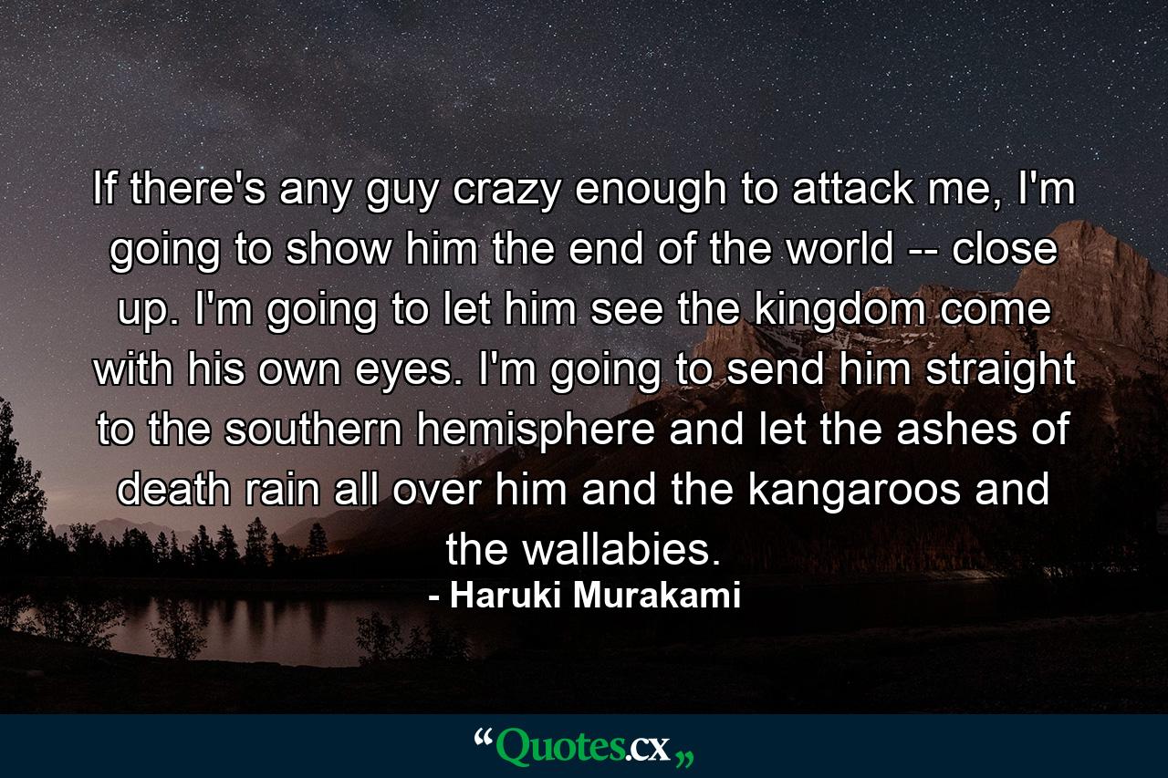 If there's any guy crazy enough to attack me, I'm going to show him the end of the world -- close up. I'm going to let him see the kingdom come with his own eyes. I'm going to send him straight to the southern hemisphere and let the ashes of death rain all over him and the kangaroos and the wallabies. - Quote by Haruki Murakami