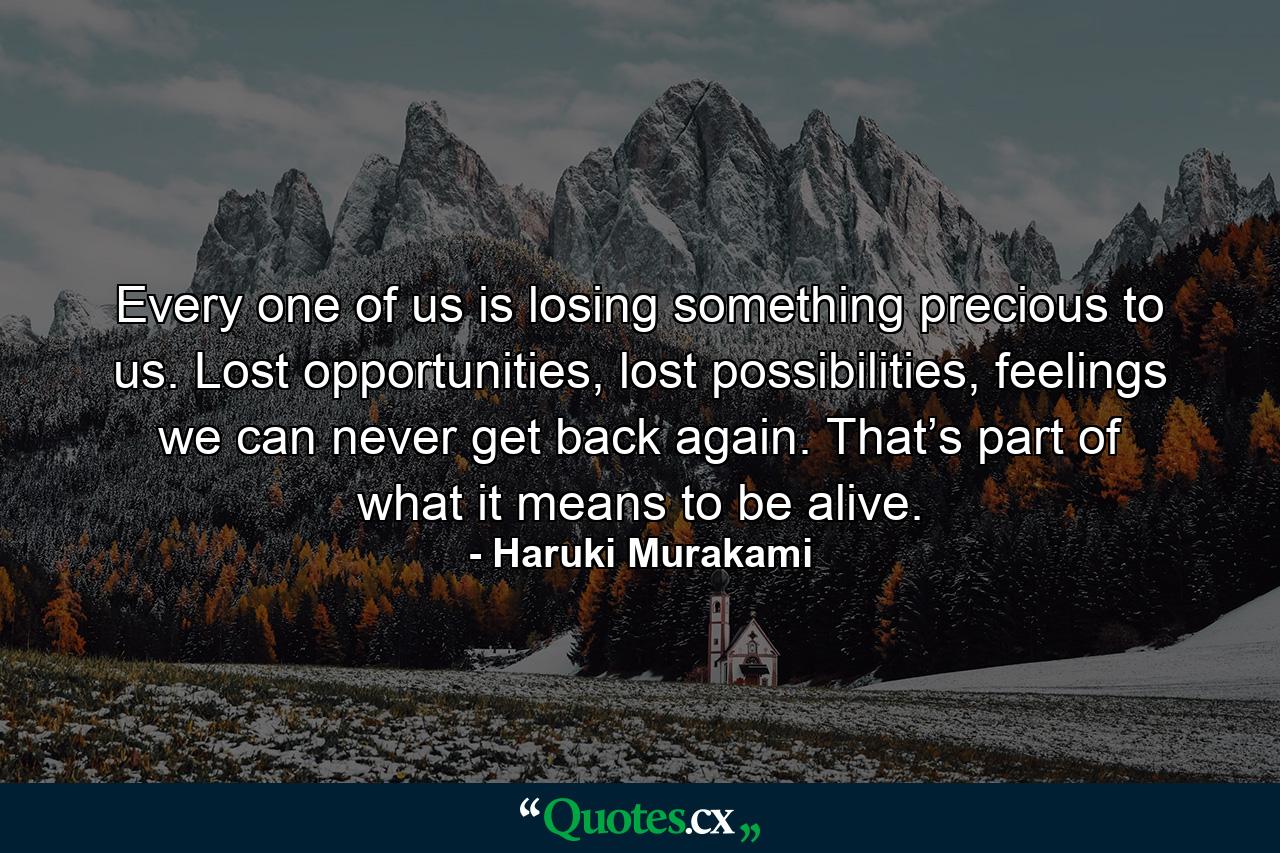 Every one of us is losing something precious to us. Lost opportunities, lost possibilities, feelings we can never get back again. That’s part of what it means to be alive. - Quote by Haruki Murakami