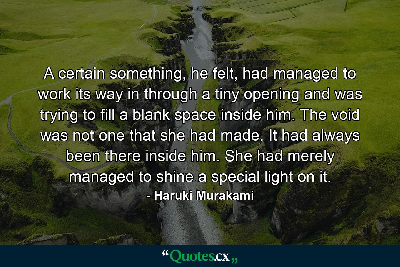 A certain something, he felt, had managed to work its way in through a tiny opening and was trying to fill a blank space inside him. The void was not one that she had made. It had always been there inside him. She had merely managed to shine a special light on it. - Quote by Haruki Murakami