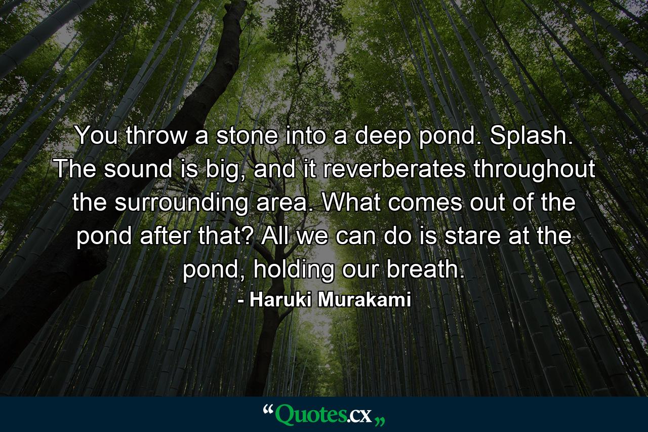 You throw a stone into a deep pond. Splash. The sound is big, and it reverberates throughout the surrounding area. What comes out of the pond after that? All we can do is stare at the pond, holding our breath. - Quote by Haruki Murakami