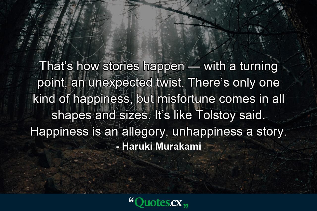 That’s how stories happen — with a turning point, an unexpected twist. There’s only one kind of happiness, but misfortune comes in all shapes and sizes. It’s like Tolstoy said. Happiness is an allegory, unhappiness a story. - Quote by Haruki Murakami