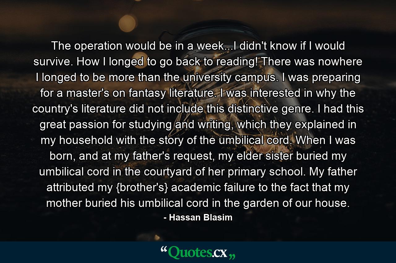 The operation would be in a week...I didn't know if I would survive. How I longed to go back to reading! There was nowhere I longed to be more than the university campus. I was preparing for a master's on fantasy literature. I was interested in why the country's literature did not include this distinctive genre. I had this great passion for studying and writing, which they explained in my household with the story of the umbilical cord. When I was born, and at my father's request, my elder sister buried my umbilical cord in the courtyard of her primary school. My father attributed my {brother's} academic failure to the fact that my mother buried his umbilical cord in the garden of our house. - Quote by Hassan Blasim