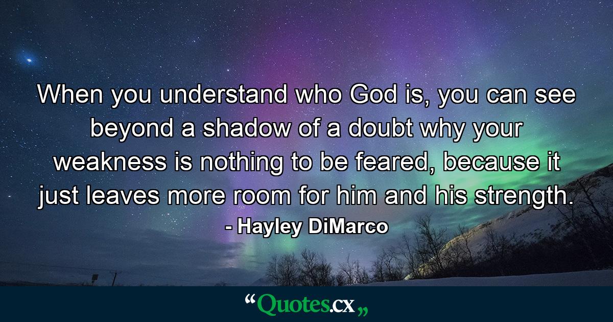 When you understand who God is, you can see beyond a shadow of a doubt why your weakness is nothing to be feared, because it just leaves more room for him and his strength. - Quote by Hayley DiMarco