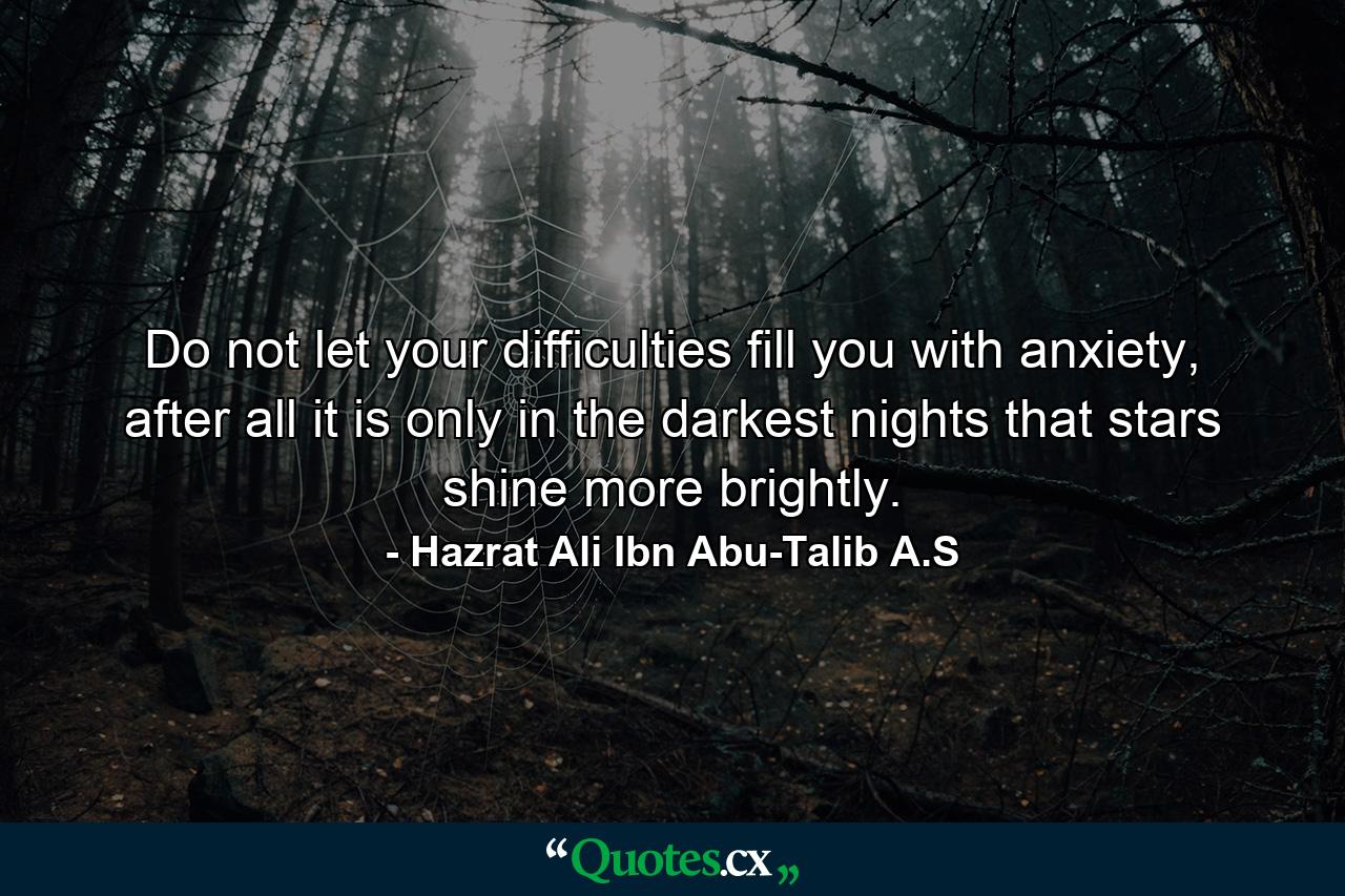 Do not let your difficulties fill you with anxiety, after all it is only in the darkest nights that stars shine more brightly. - Quote by Hazrat Ali Ibn Abu-Talib A.S