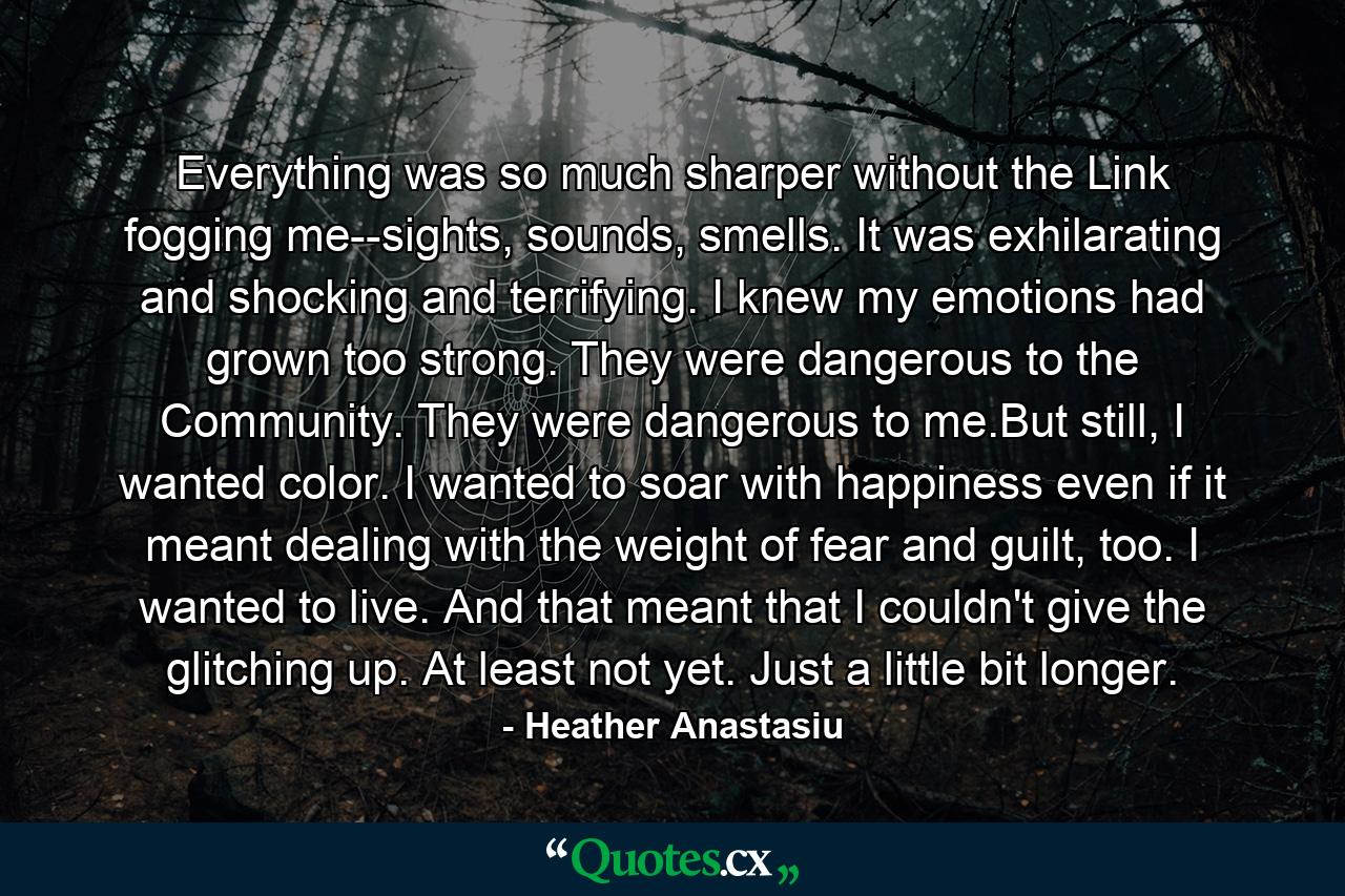 Everything was so much sharper without the Link fogging me--sights, sounds, smells. It was exhilarating and shocking and terrifying. I knew my emotions had grown too strong. They were dangerous to the Community. They were dangerous to me.But still, I wanted color. I wanted to soar with happiness even if it meant dealing with the weight of fear and guilt, too. I wanted to live. And that meant that I couldn't give the glitching up. At least not yet. Just a little bit longer. - Quote by Heather Anastasiu