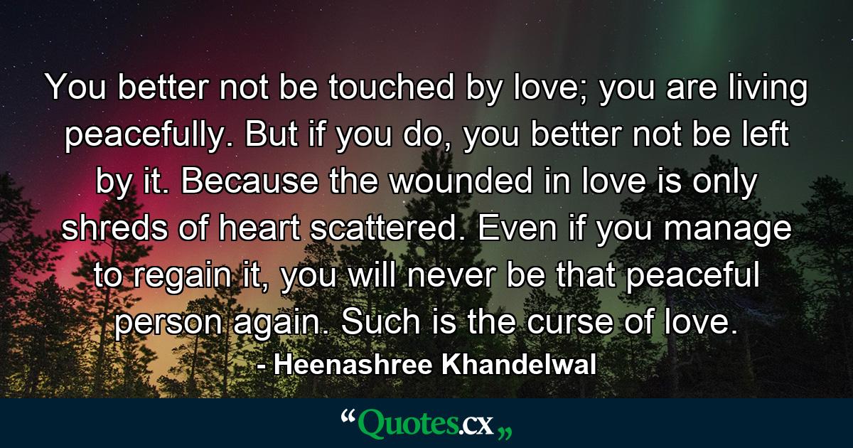 You better not be touched by love; you are living peacefully. But if you do, you better not be left by it. Because the wounded in love is only shreds of heart scattered. Even if you manage to regain it, you will never be that peaceful person again. Such is the curse of love. - Quote by Heenashree Khandelwal