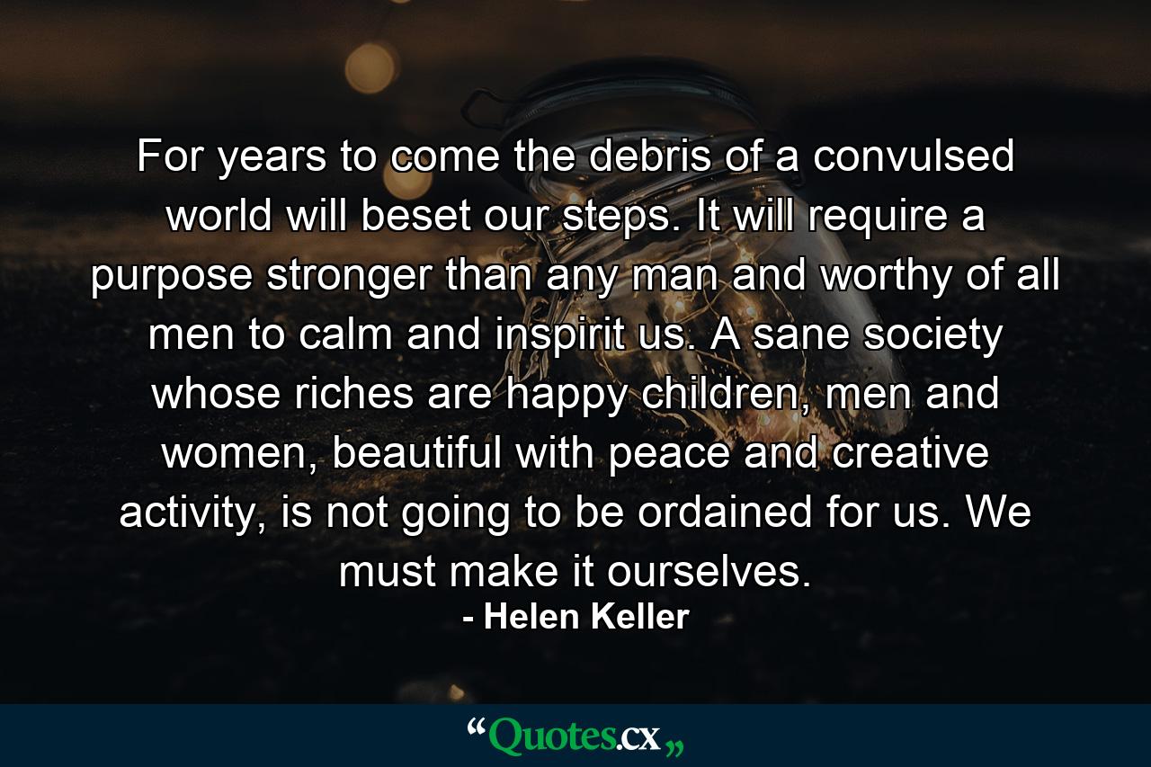 For years to come the debris of a convulsed world will beset our steps. It will require a purpose stronger than any man and worthy of all men to calm and inspirit us. A sane society whose riches are happy children, men and women, beautiful with peace and creative activity, is not going to be ordained for us. We must make it ourselves. - Quote by Helen Keller