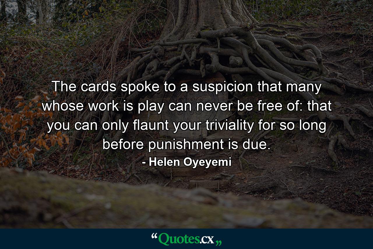 The cards spoke to a suspicion that many whose work is play can never be free of: that you can only flaunt your triviality for so long before punishment is due. - Quote by Helen Oyeyemi