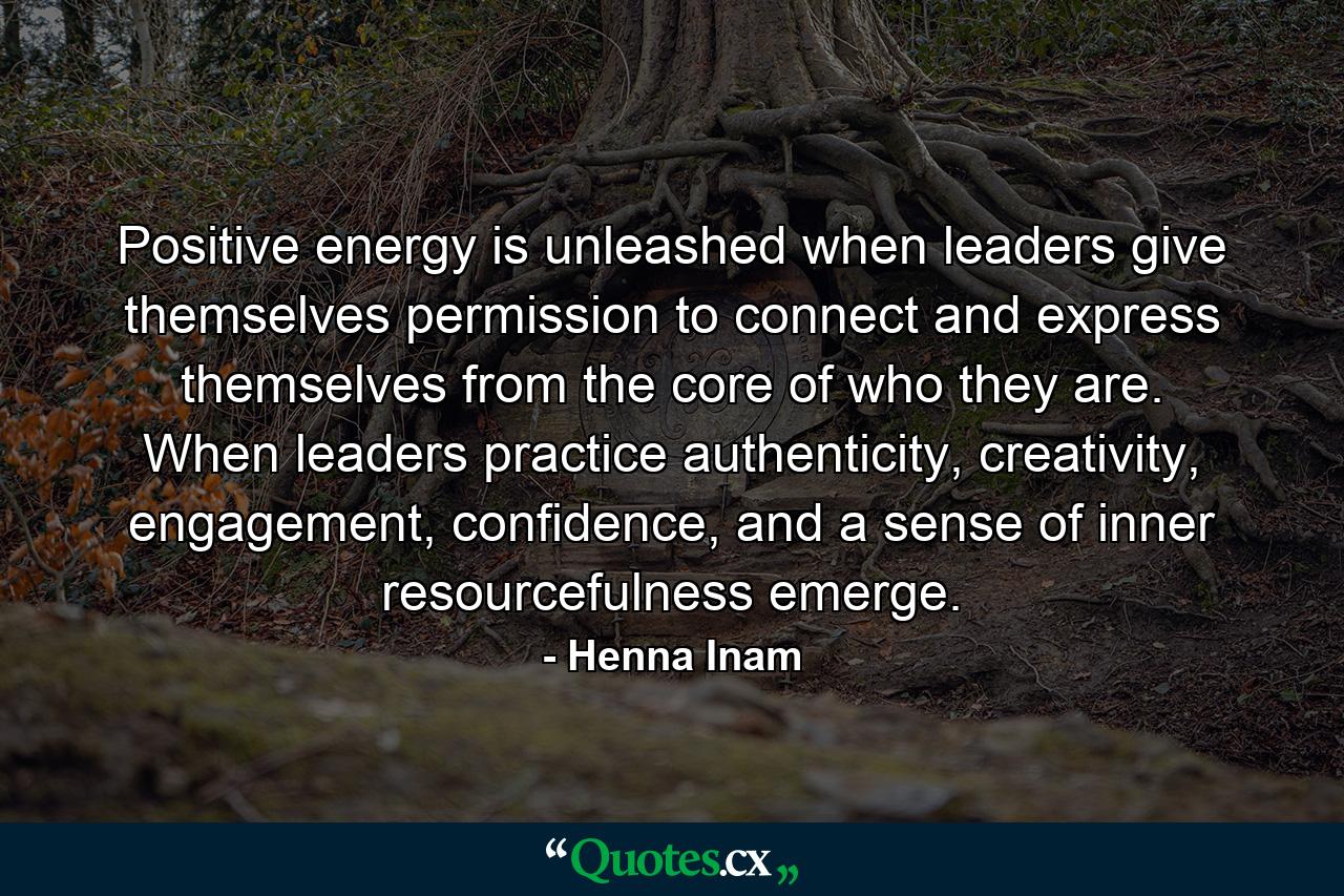 Positive energy is unleashed when leaders give themselves permission to connect and express themselves from the core of who they are. When leaders practice authenticity, creativity, engagement, confidence, and a sense of inner resourcefulness emerge. - Quote by Henna Inam