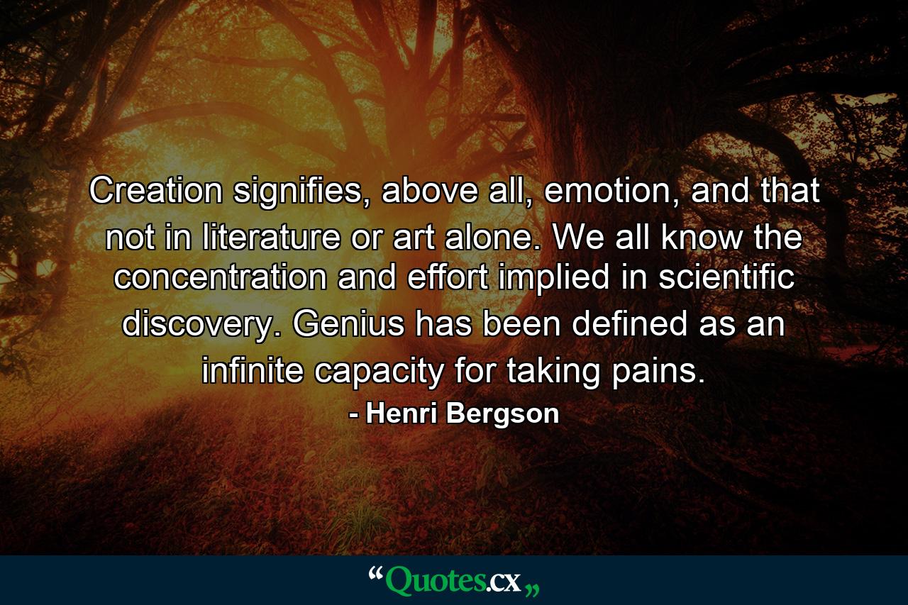 Creation signifies, above all, emotion, and that not in literature or art alone. We all know the concentration and effort implied in scientific discovery. Genius has been defined as an infinite capacity for taking pains. - Quote by Henri Bergson