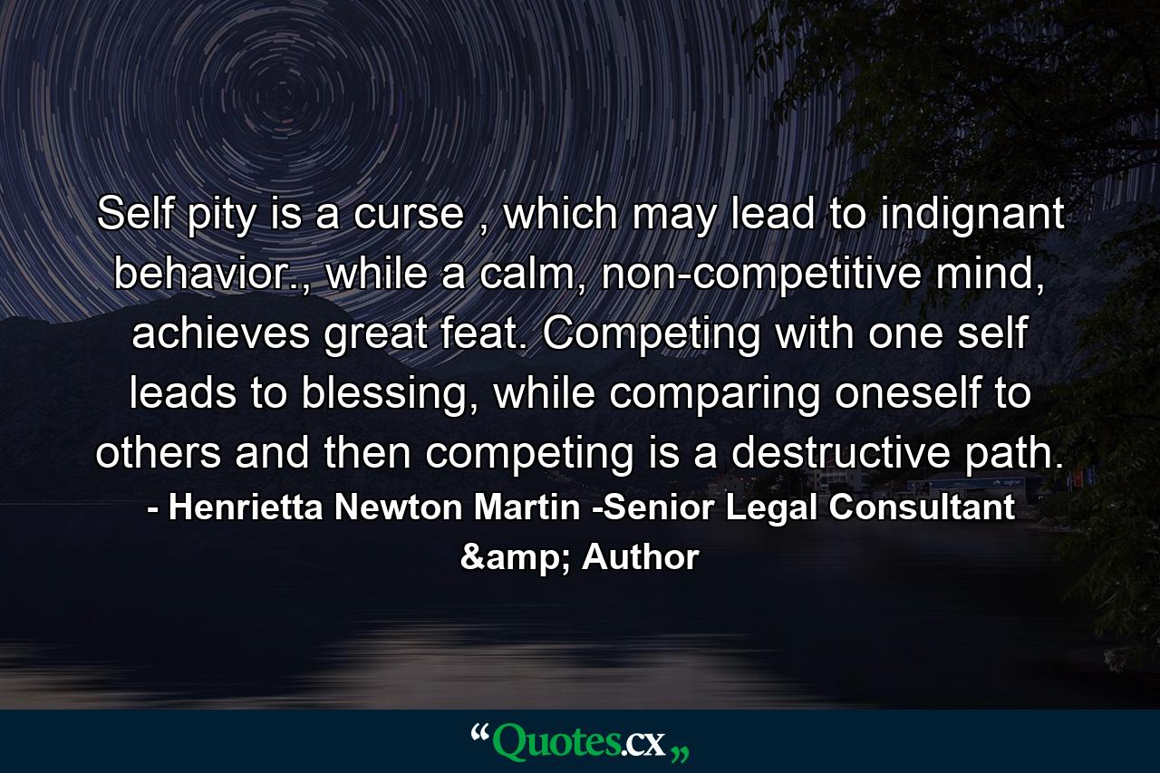 Self pity is a curse , which may lead to indignant behavior., while a calm, non-competitive mind, achieves great feat. Competing with one self leads to blessing, while comparing oneself to others and then competing is a destructive path. - Quote by Henrietta Newton Martin -Senior Legal Consultant & Author