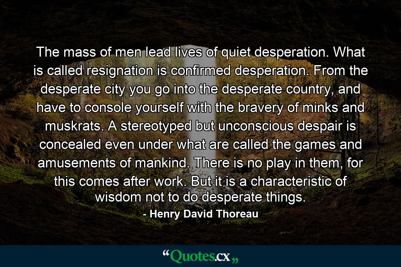 The mass of men lead lives of quiet desperation. What is called resignation is confirmed desperation. From the desperate city you go into the desperate country, and have to console yourself with the bravery of minks and muskrats. A stereotyped but unconscious despair is concealed even under what are called the games and amusements of mankind. There is no play in them, for this comes after work. But it is a characteristic of wisdom not to do desperate things. - Quote by Henry David Thoreau