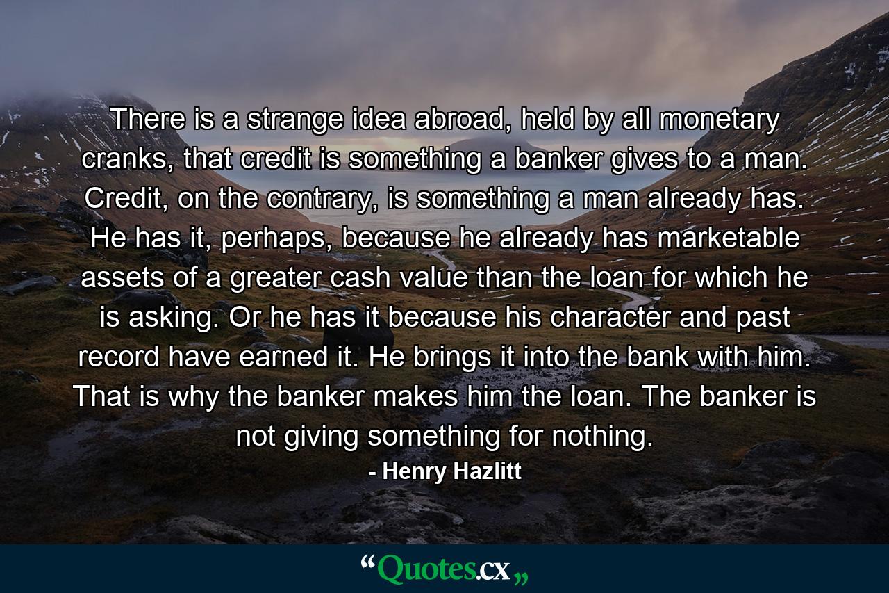 There is a strange idea abroad, held by all monetary cranks, that credit is something a banker gives to a man. Credit, on the contrary, is something a man already has. He has it, perhaps, because he already has marketable assets of a greater cash value than the loan for which he is asking. Or he has it because his character and past record have earned it. He brings it into the bank with him. That is why the banker makes him the loan. The banker is not giving something for nothing. - Quote by Henry Hazlitt