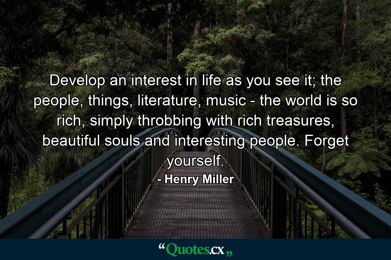 Develop an interest in life as you see it; the people, things, literature, music - the world is so rich, simply throbbing with rich treasures, beautiful souls and interesting people. Forget yourself. - Quote by Henry Miller