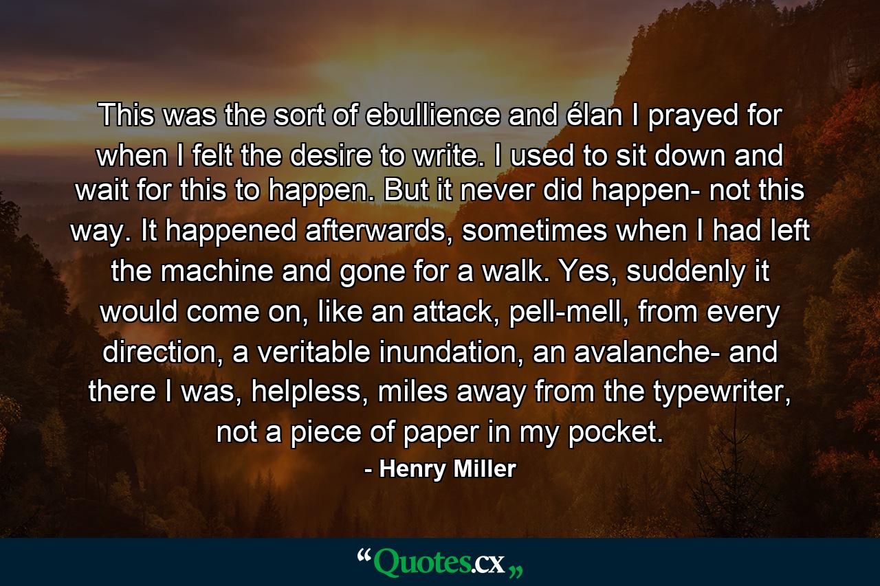 This was the sort of ebullience and élan I prayed for when I felt the desire to write. I used to sit down and wait for this to happen. But it never did happen- not this way. It happened afterwards, sometimes when I had left the machine and gone for a walk. Yes, suddenly it would come on, like an attack, pell-mell, from every direction, a veritable inundation, an avalanche- and there I was, helpless, miles away from the typewriter, not a piece of paper in my pocket. - Quote by Henry Miller